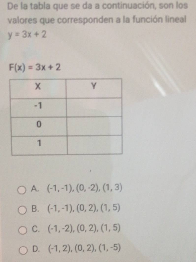 De la tabla que se da a continuación, son los
valores que corresponden a la función lineal
y=3x+2
F(x)=3x+2
A. (-1,-1),(0,-2),(1,3)
B. (-1,-1), (0,2), (1,5)
C. (-1,-2), (0,2), (1,5)
D. (-1,2), (0,2), (1,-5)