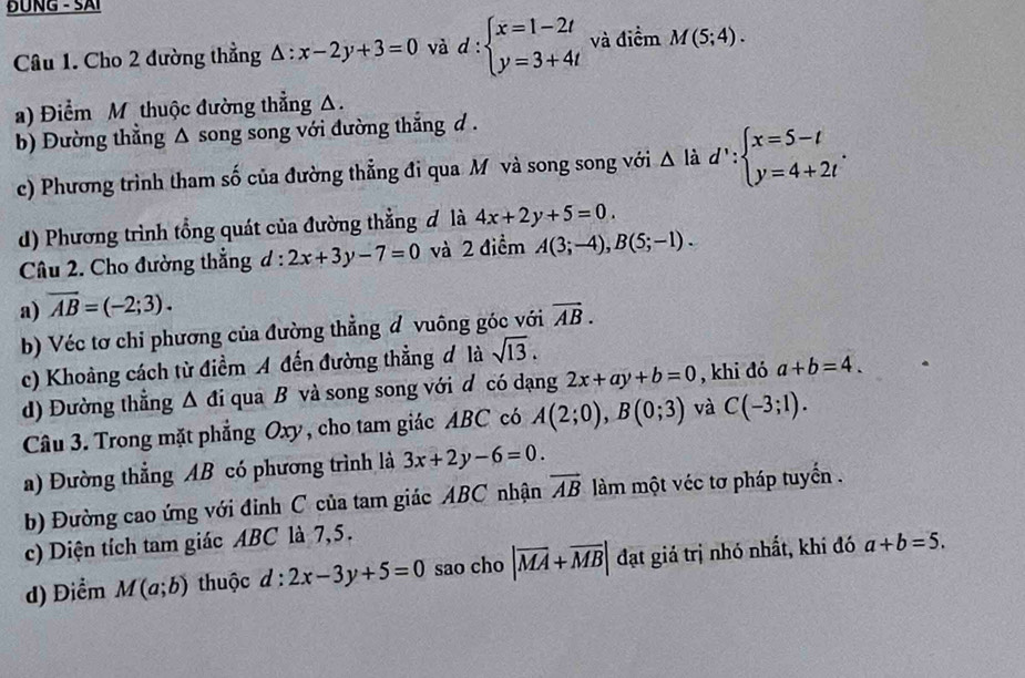 ĐÜNG - SAI
Câu 1. Cho 2 đường thẳng △ :x-2y+3=0 và d:beginarrayl x=1-2t y=3+4tendarray. và điểm M(5;4).
a) Điểm M thuộc đường thẳng Δ.
b) Đường thẳng Δ song song với đường thắng d .
c) Phương trình tham số của đường thẳng đi qua Mô và song song với △ liad∵ beginarrayl x=5-t y=4+2tendarray. .
d) Phương trình tổng quát của đường thẳng đ là 4x+2y+5=0.
Câu 2. Cho đường thẳng d:2x+3y-7=0 và 2 điểm A(3;-4),B(5;-1).
a) overline AB=(-2;3).
b) Véc tơ chỉ phương của đường thẳng đ vuông góc với vector AB.
c) Khoảng cách từ điểm A đến đường thẳng đ là sqrt(13).
d) Đường thẳng Δ đi qua B và song song với đ có dạng 2x+ay+b=0 , khi đó a+b=4.
Câu 3. Trong mặt phẳng Oxy, cho tam giác ABC có A(2;0),B(0;3) và C(-3;1).
a) Đường thẳng AB có phương trình là 3x+2y-6=0.
b) Đường cao ứng với đinh C của tam giác ABC nhận overline AB làm một véc tơ pháp tuyến .
c) Diện tích tam giác ABC là 7,5.
d) Điểm M(a;b) thuộc d:2x-3y+5=0 sao cho |overline MA+overline MB| đạt giả trị nhó nhất, khi đó a+b=5.