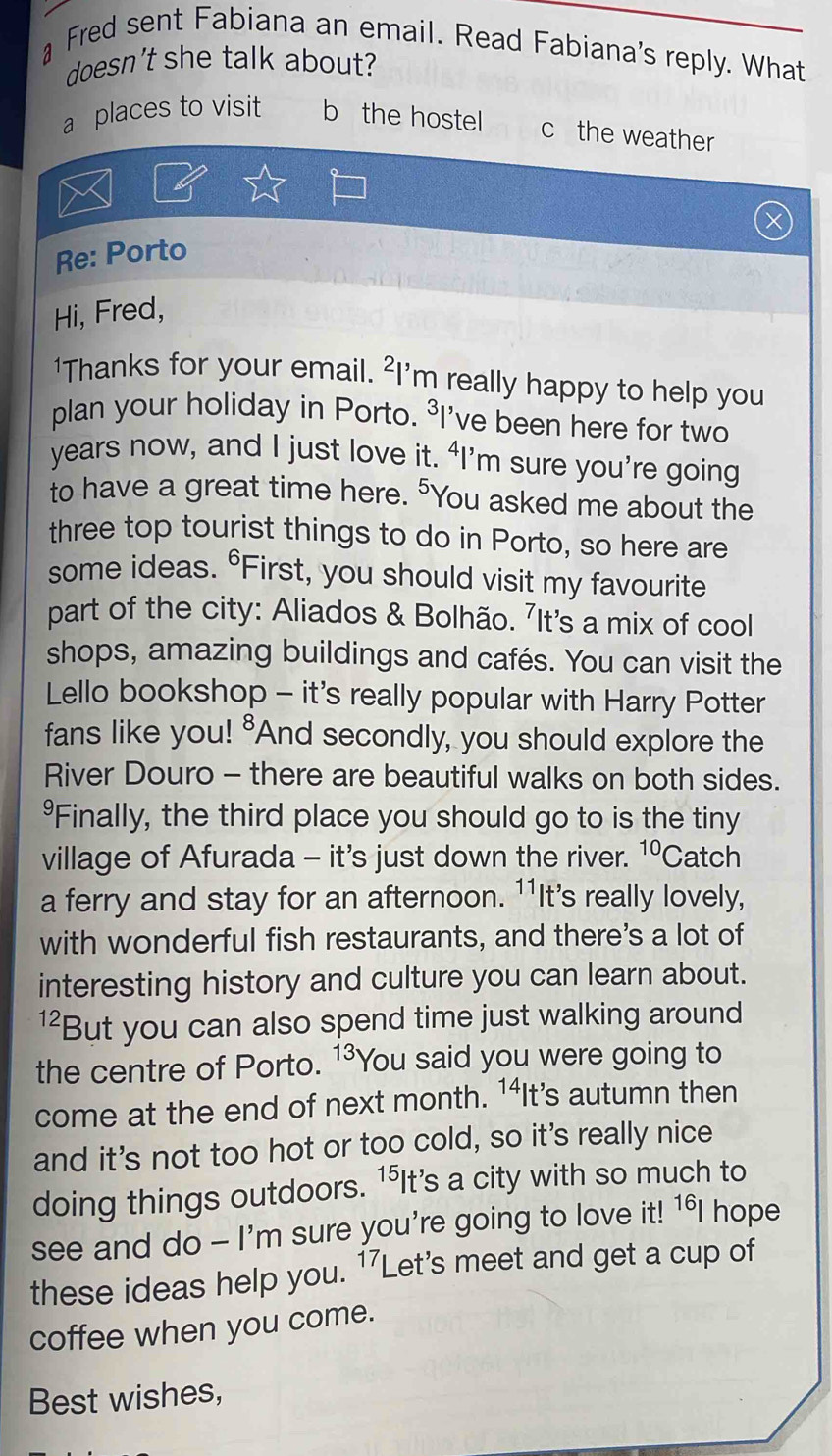 Fred sent Fabiana an email. Read Fabiana's reply. What
doesn't she talk about?
a places to visit b the hostel c the weather
Re: Porto
Hi, Fred,
'Thanks for your email. ²I'm really happy to help you
plan your holiday in Porto. ³I've been here for two
years now, and I just love it. ‘I’m sure you’re going
to have a great time here. "You asked me about the
three top tourist things to do in Porto, so here are
some ideas. °First, you should visit my favourite
part of the city: Aliados & Bolhão. 7It's a mix of cool
shops, amazing buildings and cafés. You can visit the
Lello bookshop - it's really popular with Harry Potter
fans like you! "And secondly, you should explore the
River Douro - there are beautiful walks on both sides.
*Finally, the third place you should go to is the tiny
village of Afurada - it's just down the river. 10 Catch
a ferry and stay for an afternoon. 11 It's really lovely,
with wonderful fish restaurants, and there's a lot of
interesting history and culture you can learn about.
12 But you can also spend time just walking around
the centre of Porto. 13 'You said you were going to
come at the end of next month. 1⁴It’s autumn then
and it's not too hot or too cold, so it's really nice
doing things outdoors. 15 'It's a city with so much to
see and do - I'm sure you're going to love it! 16 hope
these ideas help you. 17Let 's meet and get a cup of
coffee when you come.
Best wishes,