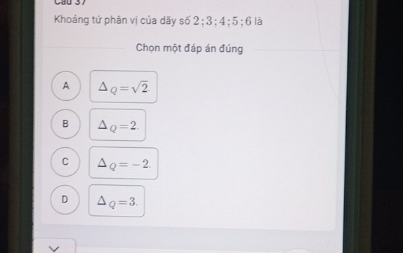 Cầu 37
Khoảng tứ phân vị của dãy số 2; 3; 4; 5; 6 là
Chọn một đáp án đúng
A △ _Q=sqrt(2).
B △ _Q=2.
C △ _Q=-2.
D △ _Q=3.