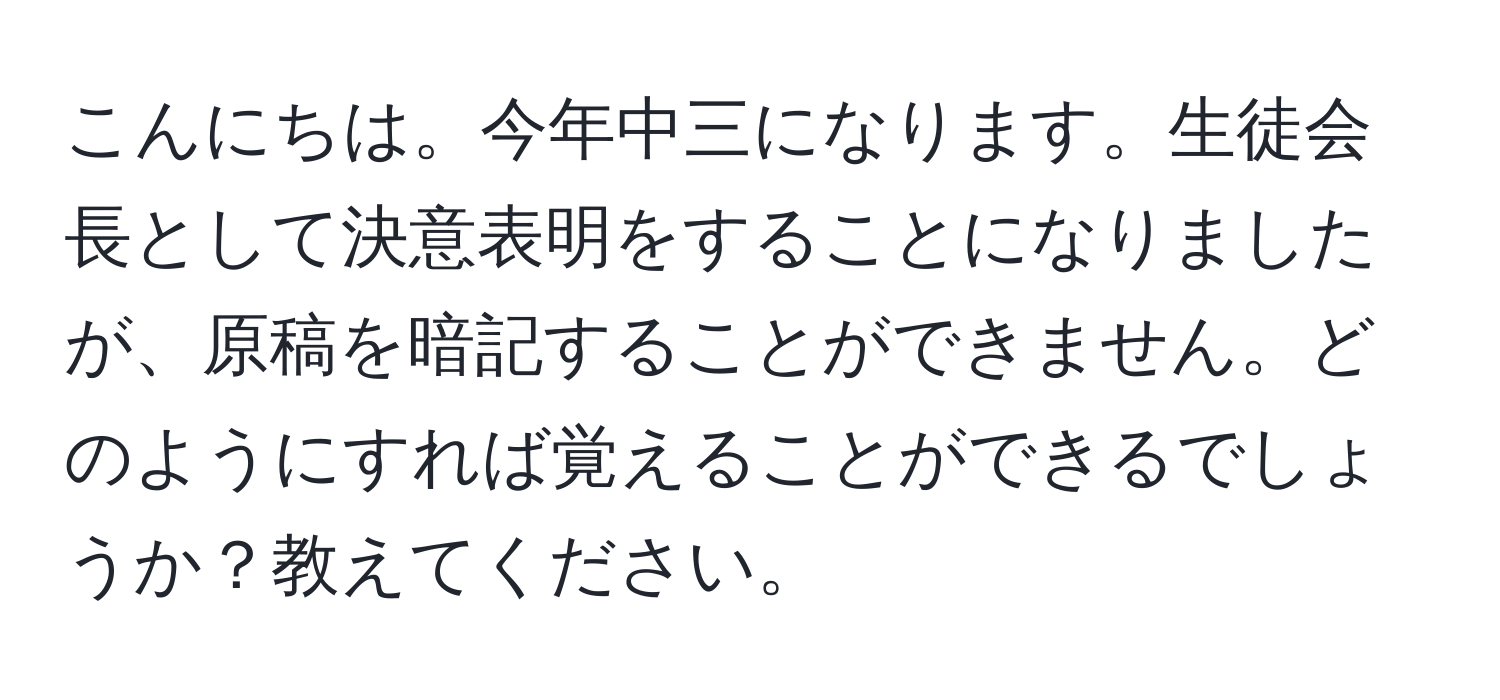 こんにちは。今年中三になります。生徒会長として決意表明をすることになりましたが、原稿を暗記することができません。どのようにすれば覚えることができるでしょうか？教えてください。