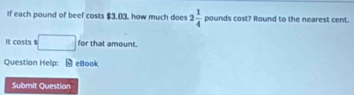 If each pound of beef costs $3.03, how much does 2 1/4  pounds cost? Round to the nearest cent. 
It costs $ □ for that amount. 
Question Help: eBook 
Submit Question