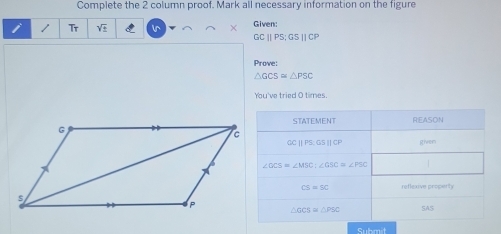 Complete the 2 column proof. Mark all necessary information on the figure 
Tr sqrt(_ _ ) l^ Given:
GCparallel PS; GSparallel CP
Prove:
△ GCS≌ △ PSC
You've tried O times. 
STATEMENT REASON
OCparallel PS : GSparallel CP given
∠ GCS=∠ MSC : ∠ GSC=∠ PSC
CS=50 reflexive property
△ GCS≌ △ PSC SAS 
Submit