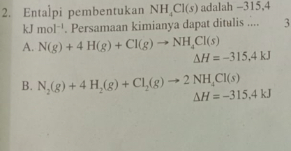 Entalpi pembentukan NH_4Cl(s) adalah -315, 4
kJ mol^(-1). Persamaan kimianya dapat ditulis .... 3
A. N(g)+4H(g)+Cl(g)to NH_4Cl(s) Delta H=-315,4kJ
B. N_2(g)+4H_2(g)+Cl_2(g)to 2NH_4Cl(s) Delta H=-315, 4kJ