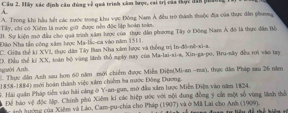 Hãy xác định câu đúng về quá trình xâm lược, cai trị của thực dân phường Tà
Á.
A. Trong khi hầu hết các nước trong khu vực Đông Nam Á đều trở thành thuộc địa của thực dân phương
Tây, chỉ có Xiêm là nước giữ được nền độc lập hoàn toàn.
B. Sự kiện mở đầu cho quá trình xâm lược của thực dân phương Tây ở Đông Nam Á đó là thực dân Bồ
Đào Nha tấn công xâm lược Ma-lắc-ca vào năm 1511.
C. Giữa thế ki XVI, thực dân Tây Ban Nha xâm lược và thống trị In-đô-nê-xi-a.
D. Đầu thế kỉ XX, toàn bộ vùng lãnh thổ ngày nay của Ma-lai-xi-a, Xin-ga-po, Bru-nây đều rơi vào tay
người Anh.
E. Thực dân Anh sau hơn 60 năm mới chiếm được Miến Điện(Mi-an −ma), thực dân Pháp sau 26 năm
1858-1884) mới hoàn thành việc xâm chiếm ba nước Đông Dương.
G. Hải quân Pháp tiến vào hải cảng ở Y -an-gun, mở đầu xâm lược Miến Điện vào năm 1824.
Để bảo vệ độc lập. Chính phủ Xiêm kí các hiệp ước với nội dung đồng ý cắt một số vùng lãnh thổ
ác ảnh hưởng của Xiêm và Lào, Cam-pu-chia cho Pháp (1907) và ở Mã Lai cho Anh (1909).
đoan t liêu đễ thể biện rê