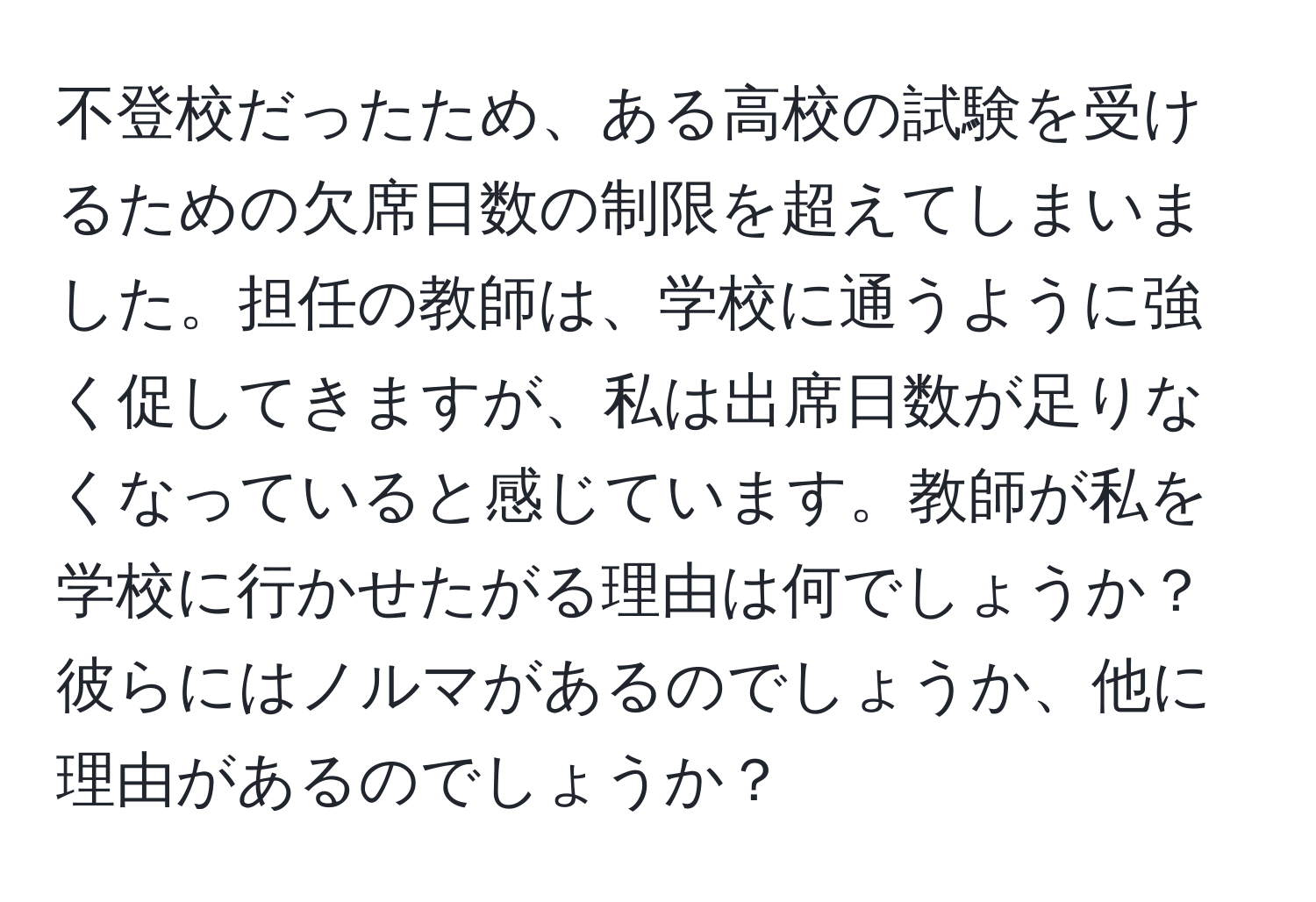 不登校だったため、ある高校の試験を受けるための欠席日数の制限を超えてしまいました。担任の教師は、学校に通うように強く促してきますが、私は出席日数が足りなくなっていると感じています。教師が私を学校に行かせたがる理由は何でしょうか？彼らにはノルマがあるのでしょうか、他に理由があるのでしょうか？