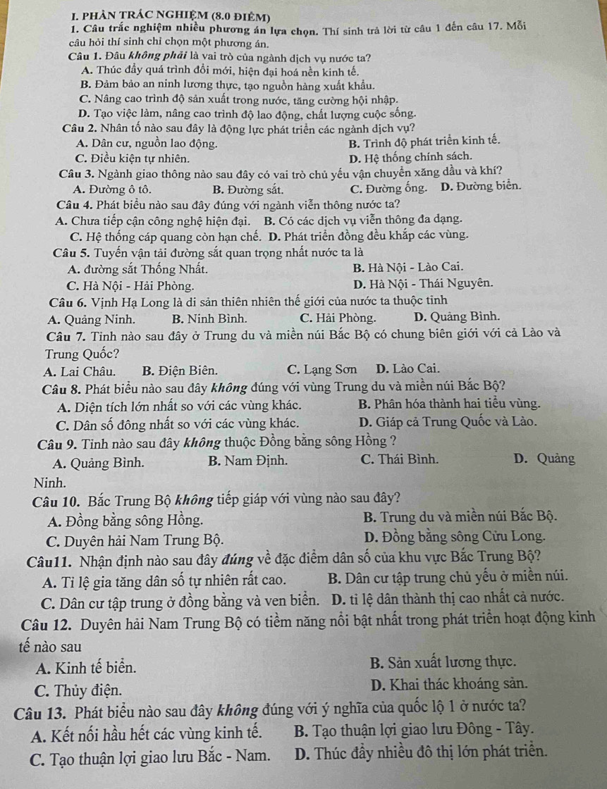 phAN TRÁC NGHIỆM (8.0 điêM)
1. Câu trắc nghiệm nhiều phương án lựa chọn. Thí sinh trả lời từ câu 1 đến câu 17. Mỗi
câu hỏi thí sinh chỉ chọn một phương án.
Câu 1. Đâu không phải là vai trò của ngành dịch vụ nước ta?
A. Thúc đầy quá trình đồi mới, hiện đại hoá nền kinh tế.
B. Đảm bảo an ninh lương thực, tạo nguồn hàng xuất khẩu.
C. Nâng cao trình độ sản xuất trong nước, tăng cường hội nhập.
D. Tạo việc làm, nâng cao trình độ lao động, chất lượng cuộc sống.
Câu 2. Nhân tố nào sau đây là động lực phát triển các ngành dịch vụ?
A. Dân cư, nguồn lao động. B. Trình độ phát triển kinh tế.
C. Điều kiện tự nhiên. D. Hệ thống chính sách.
Câu 3. Ngành giao thông nào sau đây có vai trò chủ yếu vận chuyển xăng dầu và khí?
A. Đường ô tô. B. Đường sắt. C. Đường ống. D. Đường biển.
Câu 4. Phát biểu nào sau đây đúng với ngành viễn thông nước ta?
A. Chưa tiếp cận công nghệ hiện đại. B. Có các dịch vụ viễn thông đa dạng.
C. Hệ thống cáp quang còn hạn chế. D. Phát triển đồng đều khắp các vùng.
Câu 5. Tuyến vận tải đường sắt quan trọng nhất nước ta là
A. đường sắt Thống Nhất. B. Hà Nội - Lào Cai.
C. Hà Nội - Hải Phòng. D. Hà Nội - Thái Nguyên.
Câu 6. Vịnh Hạ Long là di sản thiên nhiên thế giới của nước ta thuộc tỉnh
A. Quảng Ninh. B. Ninh Bình. C. Hải Phòng. D. Quảng Bình.
Câu 7. Tỉnh nào sau đây ở Trung du và miền núi Bắc Bộ có chung biên giới với cả Lào và
Trung Quốc?
A. Lai Châu. B. Điện Biên. C. Lạng Sơn D. Lào Cai.
Câu 8. Phát biểu nào sau đây không đúng với vùng Trung du và miền núi Bắc Bộ?
A. Diện tích lớn nhất so với các vùng khác. B. Phân hóa thành hai tiểu vùng.
C. Dân số đông nhất so với các vùng khác. D. Giáp cả Trung Quốc và Lào.
Câu 9. Tinh nào sau đây không thuộc Đồng bằng sông Hồng ?
A. Quảng Bình. B. Nam Định. C. Thái Bình. D. Quảng
Ninh.
Câu 10. Bắc Trung Bộ không tiếp giáp với vùng nào sau đây?
A. Đồng bằng sông Hồng.  B. Trung du và miền núi Bắc Bộ.
C. Duyên hải Nam Trung Bộ. D. Đồng bằng sông Cửu Long.
Câu11. Nhận định nào sau đây đúng về đặc điểm dân số của khu vực Bắc Trung Bộ?
A. Ti lệ gia tăng dân số tự nhiên rất cao. B. Dân cư tập trung chủ yếu ở miền núi.
C. Dân cư tập trung ở đồng bằng và ven biển. D. ti lệ dân thành thị cao nhất cả nước.
Câu 12. Duyên hải Nam Trung Bộ có tiềm năng nổi bật nhất trong phát triển hoạt động kinh
tế nào sau
A. Kinh tế biển. B. Sản xuất lương thực.
C. Thủy điện. D. Khai thác khoáng sản.
Câu 13. Phát biểu nào sau đây không đúng với ý nghĩa của quốc lộ 1 ở nước ta?
A. Kết nối hầu hết các vùng kinh tế.  B. Tạo thuận lợi giao lưu Đông - Tây.
C. Tạo thuận lợi giao lưu Bắc - Nam. D. Thúc đầy nhiều đô thị lớn phát triển.