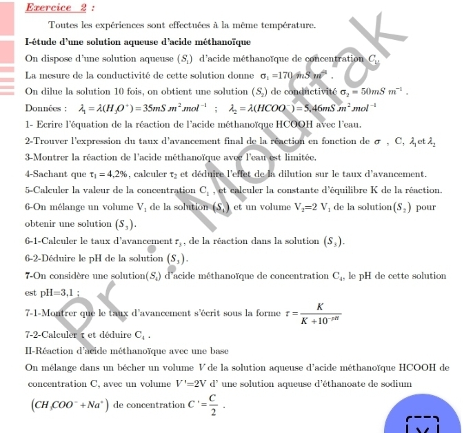 Toutes les expériences sont effectuées à la même température.
I-étude d'une solution aqueuse d’acide méthanoïque
On dispose d’une solution aqueuse (S_1) d'acide méthanoïque de concentration C_u
La mesure de la conductivité de cette solution donne sigma _1=170mhat Sm^2.
On dilue la solution 10 fois, on obtient une solution (S_2) de conductivité sigma _2=50mSm^(-1).
Données : lambda _1=lambda (H_3O^+)=35mSm^2mol^(-1);lambda _2=lambda (HCOO^-)=5.46mSm^2mol^(-1)
1- Ecrire l'équation de la réaction de l'acide méthanoïque HCOOH avec l'eau.
2-Trouver l'expression du taux d'avancement final de la réaction en fonction de σ , C, λ et lambda _2
3-Montrer la réaction de l'acide méthanoïque avec l'eau est limitée.
4-Sachant que tau _1=4.2% , calculer t_2 et déduire l'effet de la dilution sur le taux d'avancement.
5-Calculer la valeur de la concentration C_1 , et calculer la constante d'équilibre K de la réaction.
6-On mélange un volume V_1 de la solution (S_1) et un volume V_2=2V_1 de la solution (S_2) pour
obtenir une solution (S_3).
6-1-Calculer le taux d’avancement tau _3 , de la réaction dans la solution (S_3).
6-2-Déduire le pH de la solution (S_3).
7-On considère une solution (S_4) d'acide méthanoïque de concentration C_4 , le pH de cette solution
est pH=3,1
7-1-Montrer que le taux d’avancement s’écrit sous la forme tau = K/K+10^(-pH) 
7-2-Calculer τ et déduire C_4.
II-Réaction d'acide méthanoïque avec une base
On mélange dans un bécher un volume V de la solution aqueuse d'acide méthanoïque HCOOH de
concentration C, avec un volume V'=2Vd' une solution aqueuse d'éthanoate de sodium
(CH_3COO^-+Na^+) de concentration C'= C/2 .