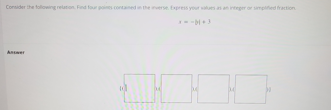 Consider the following relation. Find four points contained in the inverse. Express your values as an integer or simplified fraction.
x=-|y|+3
Answer 
),( ),( ),( D