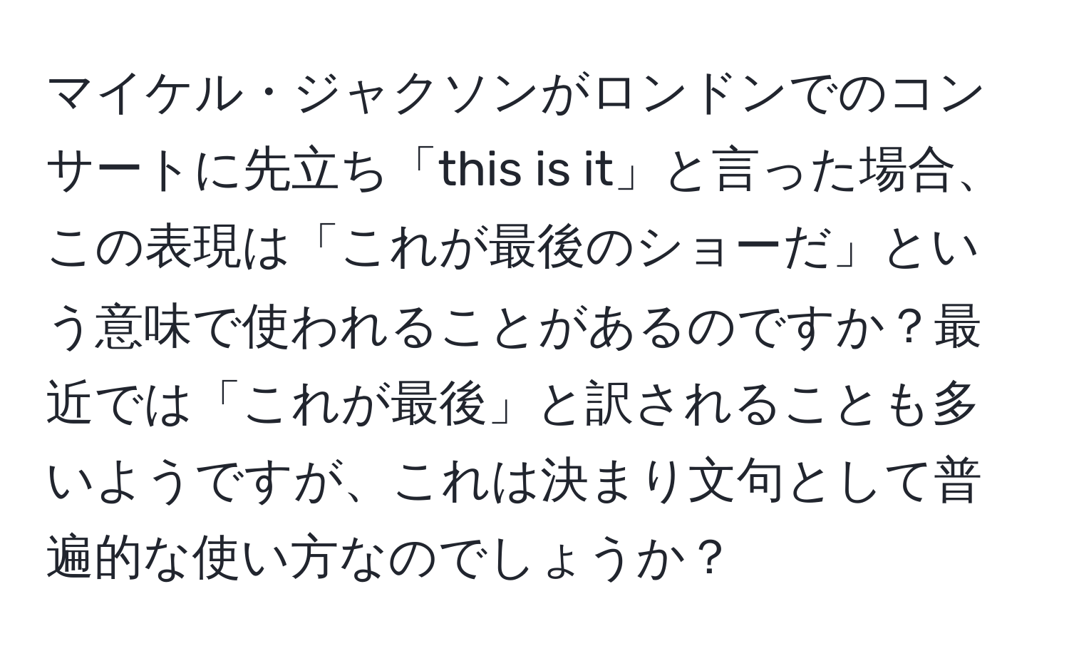 マイケル・ジャクソンがロンドンでのコンサートに先立ち「this is it」と言った場合、この表現は「これが最後のショーだ」という意味で使われることがあるのですか？最近では「これが最後」と訳されることも多いようですが、これは決まり文句として普遍的な使い方なのでしょうか？