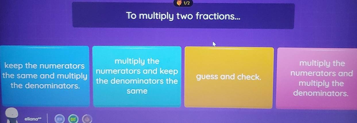 1/2
To multiply two fractions...
multiply the multiply the
keep the numerators numerators and keep
the same and multiply the denominators the guess and check. numerators and
the denominators. multiply the
same denominators.
eliana''