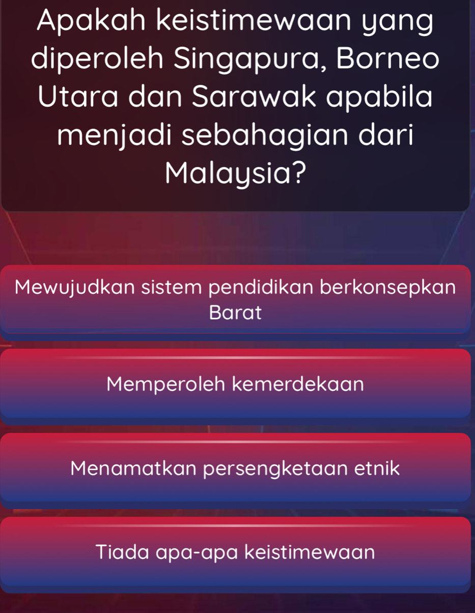 Apakah keistimewaan yang
diperoleh Singapura, Borneo
Utara dan Sarawak apabila
menjadi sebahagian dari
Malaysia?
Mewujudkan sistem pendidikan berkonsepkan
Barat
Memperoleh kemerdekaan
Menamatkan persengketaan etnik
Tiada apa-apa keistimewaan