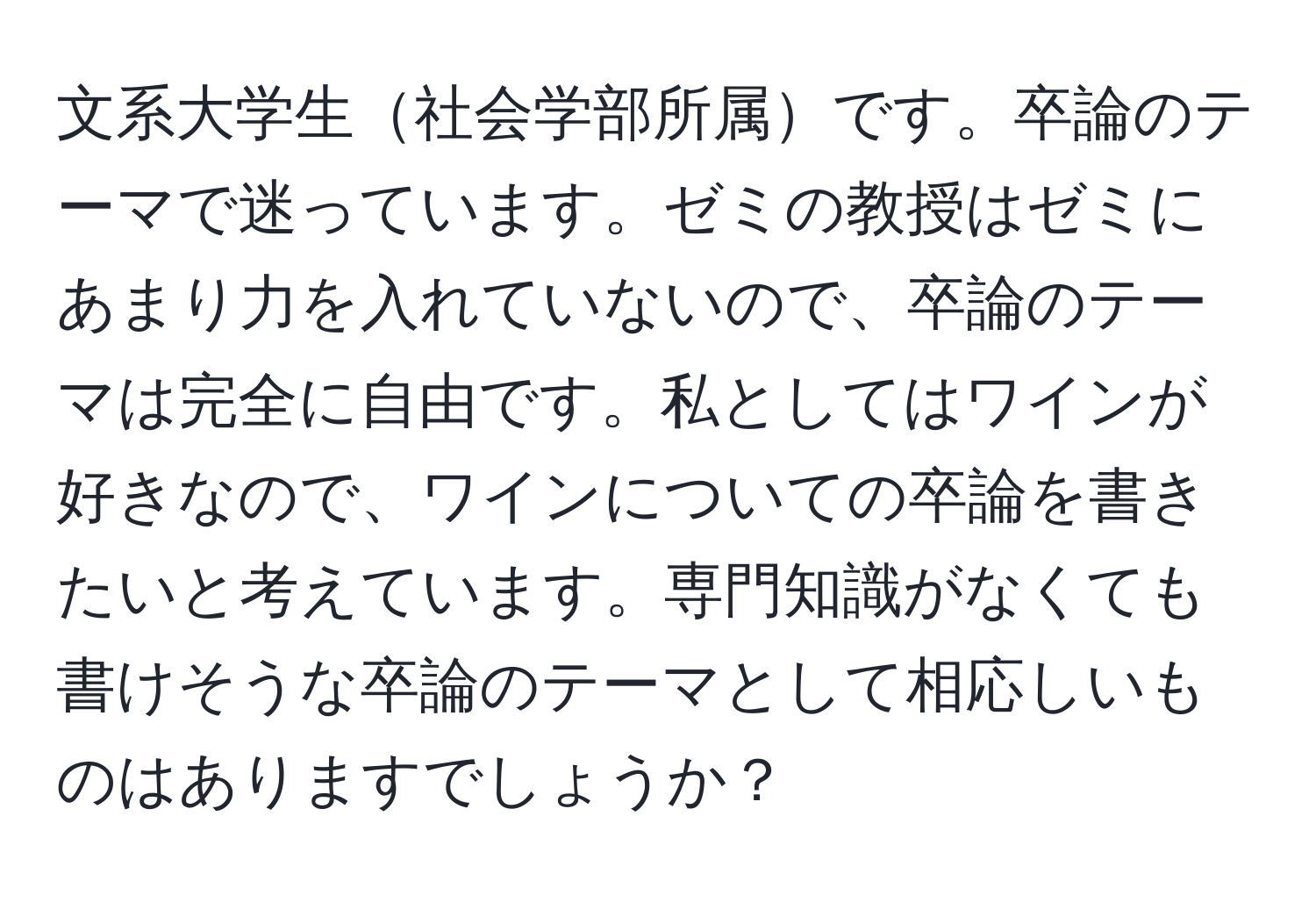 文系大学生社会学部所属です。卒論のテーマで迷っています。ゼミの教授はゼミにあまり力を入れていないので、卒論のテーマは完全に自由です。私としてはワインが好きなので、ワインについての卒論を書きたいと考えています。専門知識がなくても書けそうな卒論のテーマとして相応しいものはありますでしょうか？