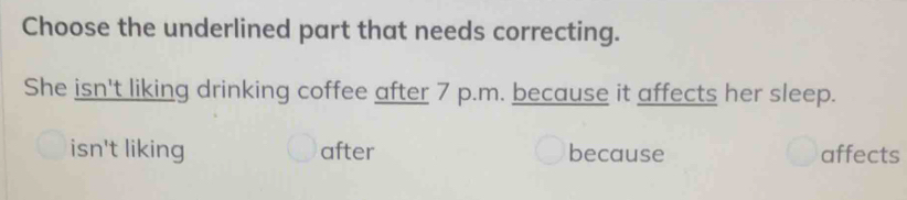 Choose the underlined part that needs correcting.
She isn't liking drinking coffee after 7 p.m. because it affects her sleep.
isn't liking after because affects