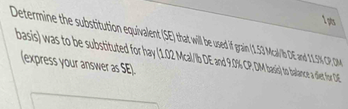 Determine the substitution equivalent (SE) hat will besed i grain1.3 Mcal/lb DE and 11.SK CP D
basis) was to be substituted for hay (1.0 Mal/b DE and 9.0% CP, DM basis) to balance a diet for DE
(express your answer as SE).