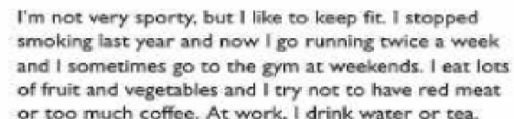 I'm not very sporty, but I like to keep fit. I stopped 
smoking last year and now I go running twice a week 
and I sometimes go to the gym at weekends. I eat lots 
of fruit and vegetables and I try not to have red meat 
or too much coffee. At work. I drink water or tea.