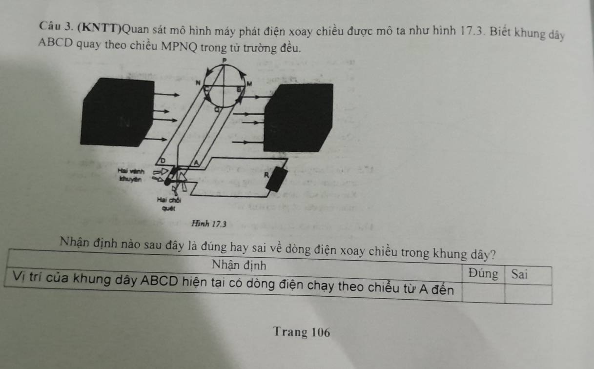 (KNTT)Quan sát mô hình máy phát điện xoay chiều được mô ta như hình 17.3. Biết khung dây
ABCD quay theo chiều MPNQ trong tử trường đều. 
Nhận định nào sau đây là đúng hay sai về dòng điện xoay chiều trong khung dây? 
Nhận định 
Đúng Sai 
Vị trí của khung dây ABCD hiện tại có dòng điện chạy theo chiều từ A đến 
Trang 106