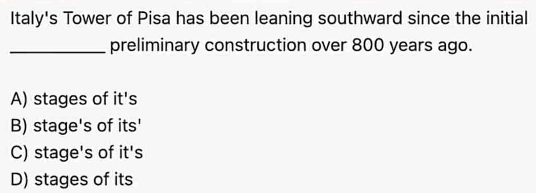 Italy's Tower of Pisa has been leaning southward since the initial
_preliminary construction over 800 years ago.
A) stages of it's
B) stage's of its'
C) stage's of it's
D) stages of its