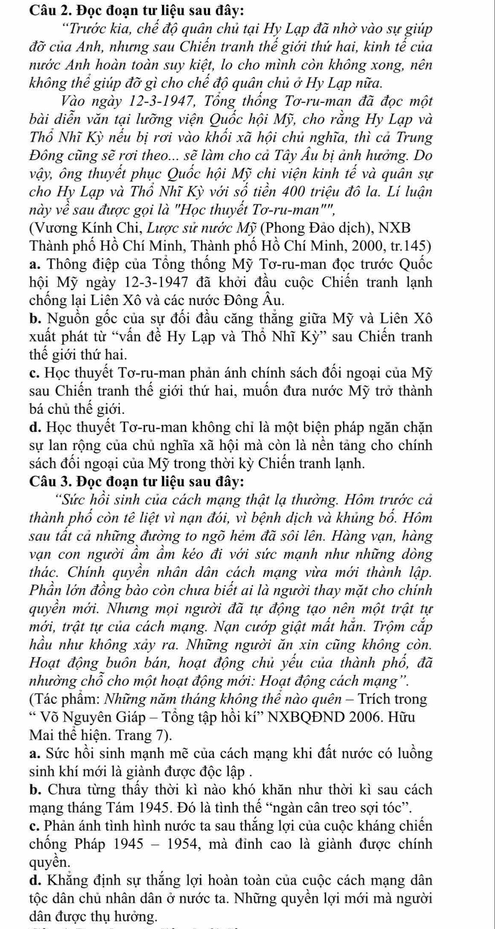 Đọc đoạn tư liệu sau đây:
“Trước kia, chế độ quân chủ tại Hy Lạp đã nhờ vào sự giúp
đỡ của Anh, nhưng sau Chiến tranh thế giới thứ hai, kinh tế của
nước Anh hoàn toàn suy kiệt, lo cho mình còn không xong, nên
không thể giúp đỡ gì cho chế độ quân chủ ở Hy Lạp nữa.
Vào ngày 12-3-1947, Tổng thống Tơ-ru-man đã đọc một
bài diễn văn tại lưỡng viện Quốc hội Mỹ, cho rằng Hy Lạp và
Thổ Nhĩ Kỳ nếu bị rơi vào khối xã hội chủ nghĩa, thì cả Trung
Đông cũng sẽ rơi theo... sẽ làm cho cả Tây Âu bị ảnh hưởng. Do
vậy, ông thuyết phục Quốc hội Mỹ chi viện kinh tế và quân sự
cho Hy Lạp và Thổ Nhĩ Kỳ với số tiền 400 triệu đô la. Lí luận
này về sau được gọi là "Học thuyết Tơ-ru-man"",
(Vương Kính Chi, Lược sử nước Mỹ (Phong Đảo dịch), NXB
Thành phố Hồ Chí Minh, Thành phố Hồ Chí Minh, 2000, tr.145)
a. Thông điệp của Tổng thống Mỹ Tơ-ru-man đọc trước Quốc
hội Mỹ ngày 12-3-1947 đã khởi đầu cuộc Chiến tranh lạnh
chống lại Liên Xô và các nước Đông Âu.
b. Nguồn gốc của sự đối đầu căng thắng giữa Mỹ và Liên Xô
xuất phát từ “vấn đề Hy Lạp và Thổ Nhĩ Kỳ” sau Chiến tranh
thế giới thứ hai.
c. Học thuyết Tơ-ru-man phản ánh chính sách đối ngoại của Mỹ
sau Chiến tranh thế giới thứ hai, muốn đưa nước Mỹ trở thành
bá chủ thế giới.
d. Học thuyết Tơ-ru-man không chỉ là một biện pháp ngăn chặn
sự lan rộng của chủ nghĩa xã hội mà còn là nền tảng cho chính
sách đối ngoại của Mỹ trong thời kỳ Chiến tranh lạnh.
Câu 3. Đọc đoạn tư liệu sau đây:
*Sức hồi sinh của cách mạng thật lạ thường. Hôm trước cả
thành phố còn tê liệt vì nạn đói, vì bệnh dịch và khủng bố. Hôm
sau tất cả những đường to ngõ hẻm đã sôi lên. Hàng vạn, hàng
vạn con người ẩm ẩm kéo đi với sức mạnh như những dòng
thác. Chính quyền nhân dân cách mạng vừa mới thành lập.
Phần lớn đồng bào còn chưa biết ai là người thay mặt cho chính
quyền mới. Nhưng mọi người đã tự động tạo nên một trật tự
mới, trật tự của cách mạng. Nạn cướp giật mất hắn. Trộm cắp
hầu như không xảy ra. Những người ăn xin cũng không còn.
Hoạt động buôn bán, hoạt động chủ yếu của thành phổ, đã
nhường chỗ cho một hoạt động mới: Hoạt động cách mạng''.
(Tác phẩm: Những năm tháng không thể nào quên - Trích trong
“ Võ Nguyên Giáp - Tổng tập hồi kí” NXBQĐND 2006. Hữu
Mai thể hiện. Trang 7).
a. Sức hồi sinh mạnh mẽ của cách mạng khi đất nước có luồng
sinh khí mới là giành được độc lập .
b. Chưa từng thầy thời kì nào khó khăn như thời kì sau cách
mạng tháng Tám 1945. Đó là tình thể “ngàn cân treo sợi tóc”.
c. Phản ánh tình hình nước ta sau thắng lợi của cuộc kháng chiến
chống Pháp 1945 - 1954, mà đỉnh cao là giành được chính
quyền.
d. Khăng định sự thắng lợi hoàn toàn của cuộc cách mạng dân
tộc dân chủ nhân dân ở nước ta. Những quyền lợi mới mà người
dân được thụ hưởng.