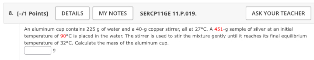 DETAILS MY NOTES SERCP11GE 11.P.019. ASK YOUR TEACHER 
An aluminum cup contains 225 g of water and a 40-g copper stirrer, all at 27°C. A 451-g sample of silver at an initial 
temperature of 90°C is placed in the water. The stirrer is used to stir the mixture gently until it reaches its final equilibrium 
temperature of 32°C. Calculate the mass of the aluminum cup.
g