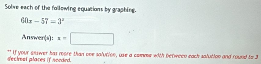 Solve each of the following equations by graphing.
60x-57=3^x
Answer(s): x=□
** If your answer has more than one solution, use a comma with between each solution and round to 3
decimal places if needed.