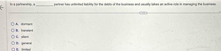 In a partnership, a_ partner has unlimited liability for the debts of the business and usually takes an active role in managing the business.
A. dormant
B. transient
C. silent
D. general
E. limited