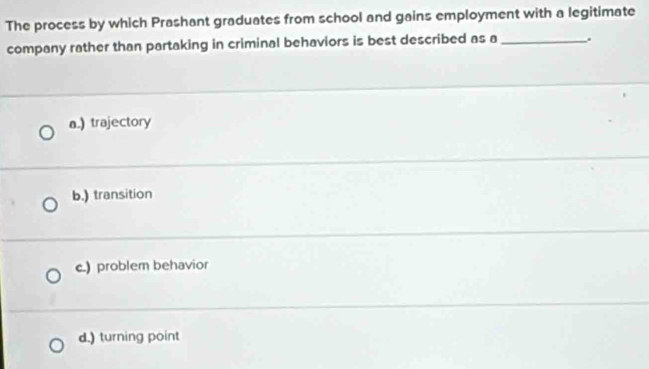 The process by which Prashant graduates from school and gains employment with a legitimate
company rather than partaking in criminal behaviors is best described as a _.
a.) trajectory
b.) transition
c.) problem behavior
d.) turning point