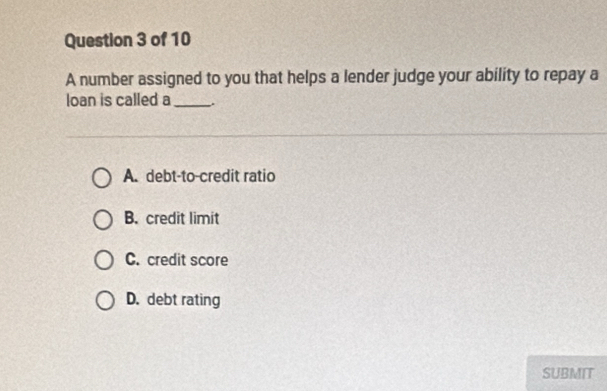 A number assigned to you that helps a lender judge your ability to repay a
loan is called a_
A. debt-to-credit ratio
B. credit limit
C. credit score
D. debt rating
SUBMIT