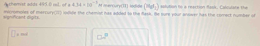 A chemist adds 495.0 mL of a 4.34* 10^(-5)M mercury(II) iodide (HgI_2) solution to a reaction flask. Calculate the 
micromoles of mercury(II) iodide the chemist has added to the flask. Be sure your answer has the correct number of 
significant digits. 
µ mol
□ sqrt m^(□)