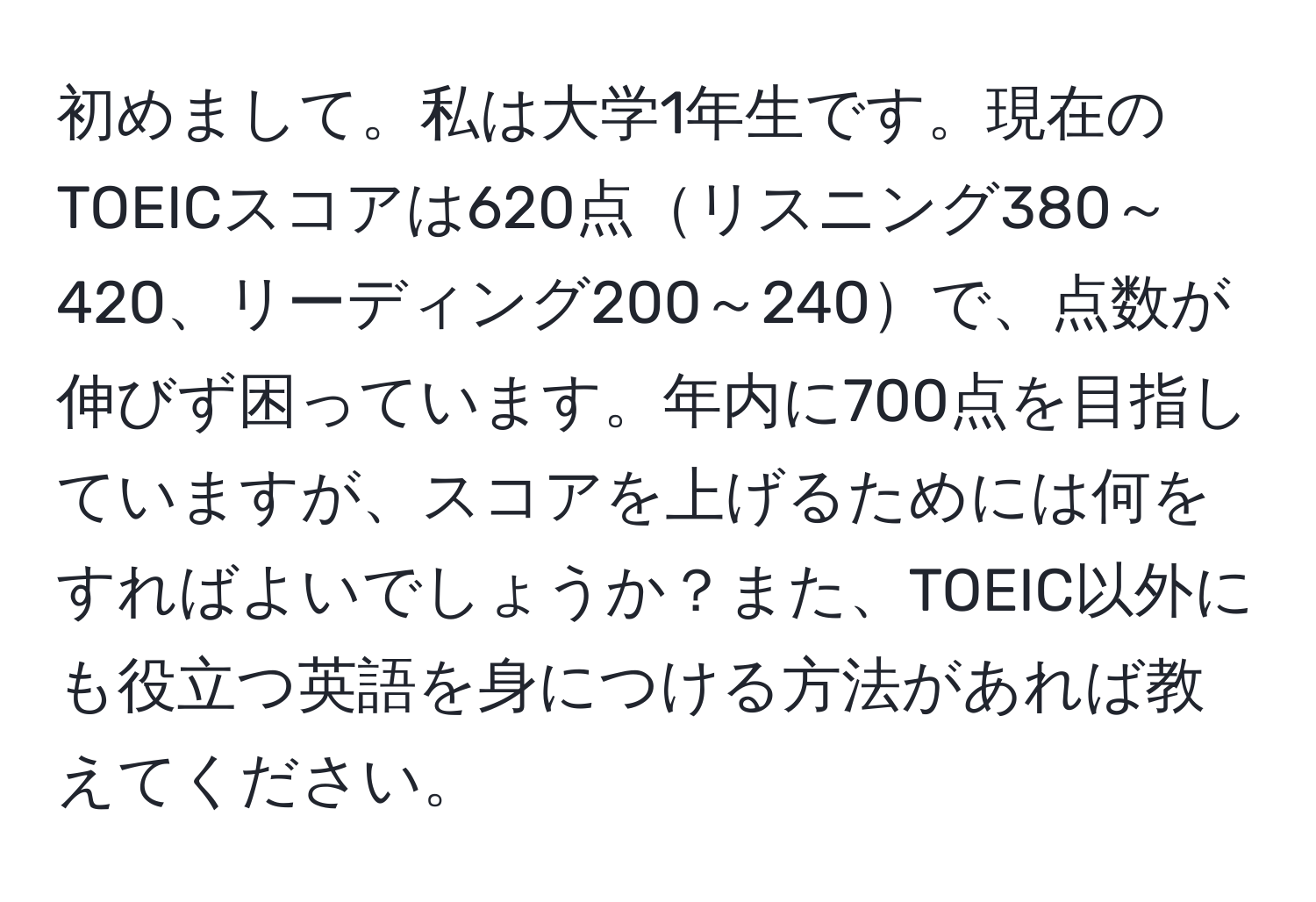 初めまして。私は大学1年生です。現在のTOEICスコアは620点リスニング380～420、リーディング200～240で、点数が伸びず困っています。年内に700点を目指していますが、スコアを上げるためには何をすればよいでしょうか？また、TOEIC以外にも役立つ英語を身につける方法があれば教えてください。