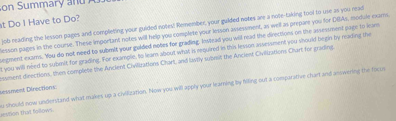 on Summary and 
t Do I Have to Do? 
job reading the lesson pages and completing your guided notes! Remember, your guided notes are a note-taking tool to use as you read 
esson pages in the course. These important notes will help you complete your lesson assessment, as well as prepare you for DBAs, module exams 
egment exams. You do not need to submit your guided notes for grading. Instead you will read the directions on the assessment page to learn 
t you will need to submit for grading. For example, to learn about what is required in this lesson assessment you should begin by reading the 
ssment directions, then complete the Ancient Civilizations Chart, and lastly submit the Ancient Civilizations Chart for grading. 
u should now understand what makes up a civilization. Now you will apply your learning by filling out a comparative chart and answering the focus 
sessment Directions: 
estion that follows.