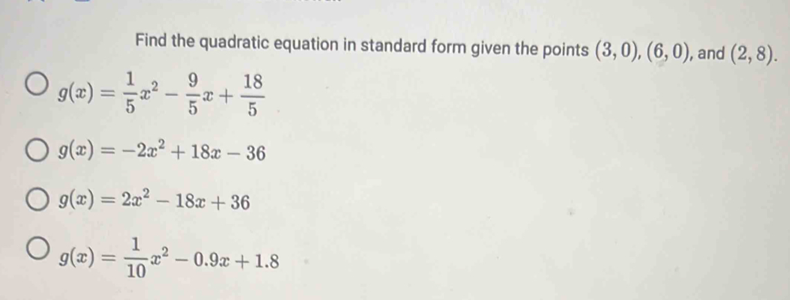 Find the quadratic equation in standard form given the points (3,0), (6,0) , and (2,8).
g(x)= 1/5 x^2- 9/5 x+ 18/5 
g(x)=-2x^2+18x-36
g(x)=2x^2-18x+36
g(x)= 1/10 x^2-0.9x+1.8