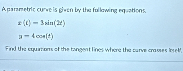 A parametric curve is given by the following equations.
x(t)=3sin (2t)
y=4cos (t)
Find the equations of the tangent lines where the curve crosses itself.