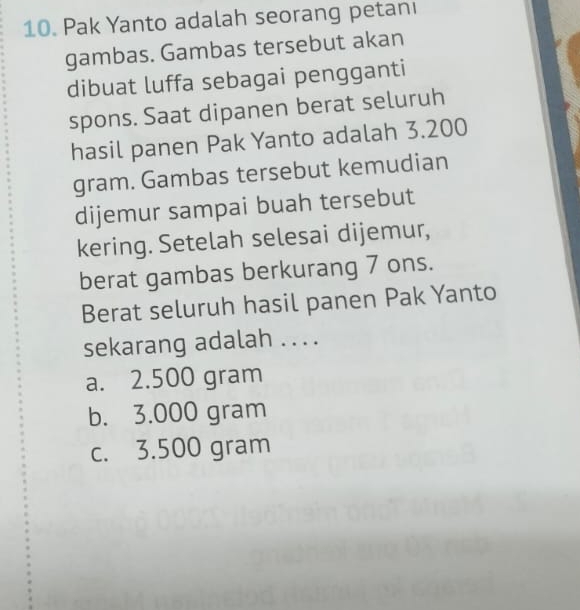 Pak Yanto adalah seorang petanı
gambas. Gambas tersebut akan
dibuat luffa sebagai pengganti
spons. Saat dipanen berat seluruh
hasil panen Pak Yanto adalah 3.200
gram. Gambas tersebut kemudian
dijemur sampai buah tersebut
kering. Setelah selesai dijemur,
berat gambas berkurang 7 ons.
Berat seluruh hasil panen Pak Yanto
sekarang adalah . . ..
a. 2.500 gram
b. 3.000 gram
c. 3.500 gram