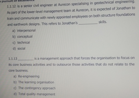 pursu lt of exc e n n 
1.1.12 is a senior civil engineer at Aurecon specialising in geotechnical engineering.
As part of the lower-level management team at Aurecon, it is expected of Jonathan to
train and communicate with newly appointed employees on both structure foundations
and earthwork designs. This refers to Jonathan's _skills.
a) interpersonal
b) conceptual
c) technical
d) social
1.1.13_ is a management approach that forces the organisation to focus on
its core business activities and to outsource those activities that do not relate to the
core business.
a) Re-engineering
b) The learning organisation
c) The contingency approach
d) Total quality management