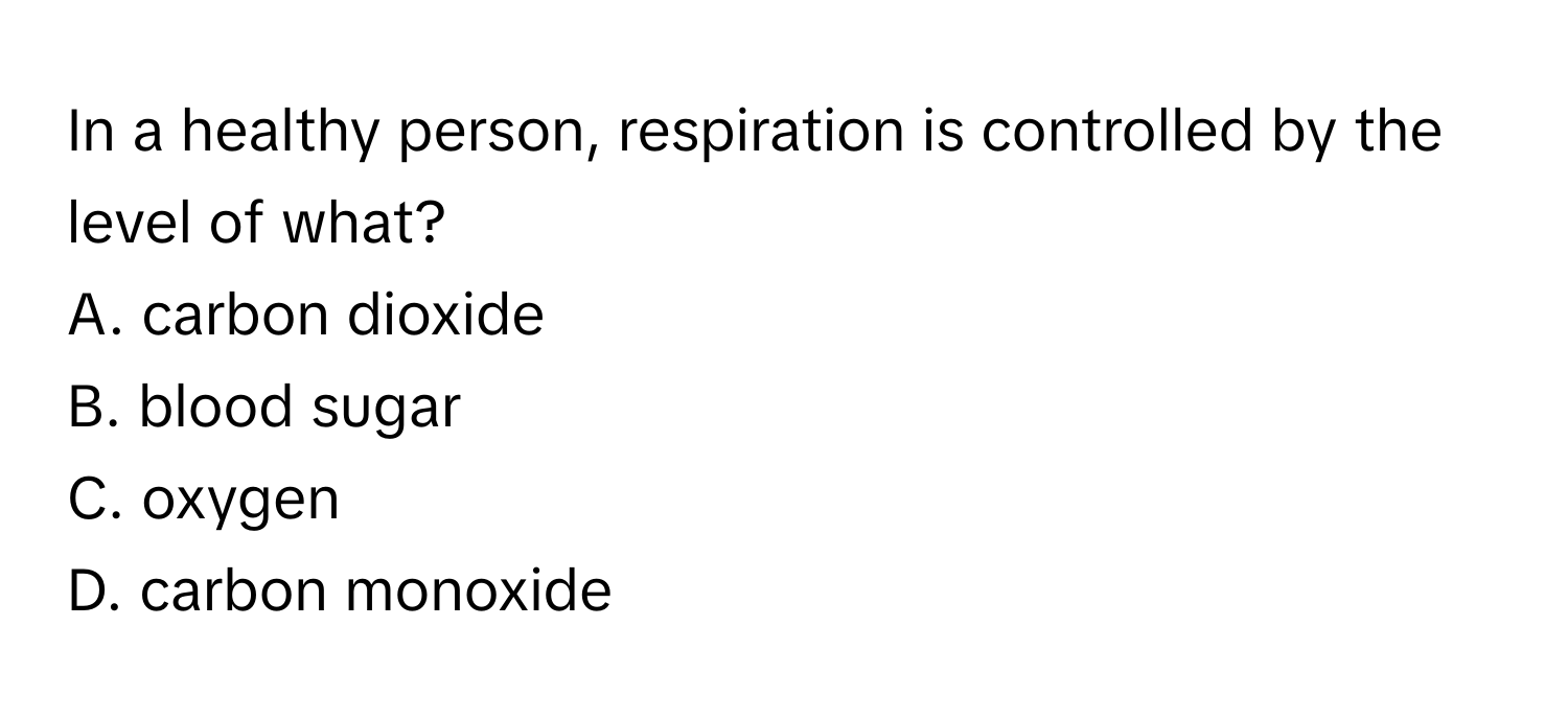 In a healthy person, respiration is controlled by the level of what?
A. carbon dioxide
B. blood sugar
C. oxygen
D. carbon monoxide