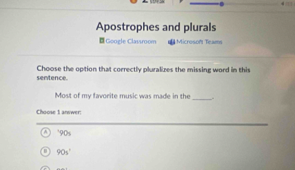 Apostrophes and plurals
Google Classroom Microsoft Teams
Choose the option that correctly pluralizes the missing word in this
sentence.
Most of my favorite music was made in the _.
Choose 1 answer:
A ' 90s
B 90s^1