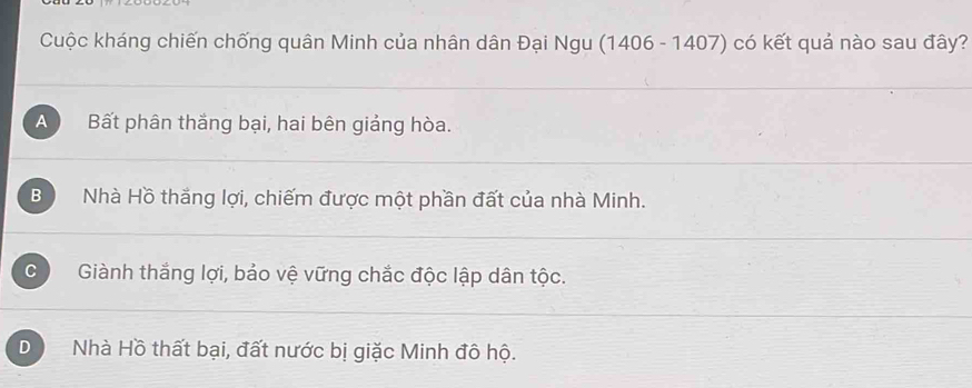 Cuộc kháng chiến chống quân Minh của nhân dân Đại Ngu (1406 - 1407) có kết quả nào sau đây?
A Bất phân thắng bại, hai bên giảng hòa.
B Nhà Hồ thắng lợi, chiếm được một phần đất của nhà Minh.
C Giành thắng lợi, bảo vệ vững chắc độc lập dân tộc.
D Nhà Hồ thất bại, đất nước bị giặc Minh đô hộ.