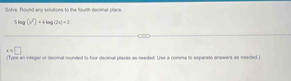 Solve. Round any solutions to the fourth decimal place.
5log (x^2)+4log (2x)=2
xapprox □
(Type an integer or decimal rounded to four decimal places as needed. Use a comma to separate answers as needed.)