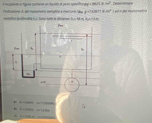 Il recipiente in figura contiene un liquido di peso specifico rho g=8825N/m^3. Determinare
l'indicazione Δ del manometro semplice a mercurio (rho _mg=132871N/m^3) ed n del manometro
metallico (profondità h_1 I. Sono note le distanze: h_1=18m,h_2=13m.
△ =0,66m;n=112000Pa
△ =0,66m;n=1,6Bar
△ =0,86m;n=159000Pa