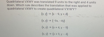 Quadrilateral VXWY was translated 9 units to the right and 4 units
down. Which rule describes the translation that was applied to
quadrilateral VXWY to create quadrilateral V'X'W'Y'?
(x,y)to (x-9,y+4)
(x,y)to (-9x,-4y)
(x,y)to (x+4,y-9)
(x,y)to (x+9,y-4)