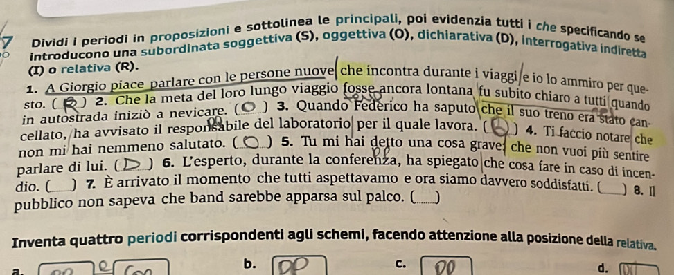 Dividi i periodi in proposizioni e sottolinea le principali, poi evidenzia tutti i che specificando se 
introducono una subordinata soggettiva (S), oggettiva (O), dichiarativa (D), interrogativa indiretta 
(I) o relativa (R). 
1. A Giorgio piace parlare con le persone nuove che incontra durante i viaggi e io lo ammiro per que 
sto. ( ) 2. Che la meta del loro lungo viaggio fosse ancora lontana fu subito chiaro a tutti quando 
in autostrada iniziò a nevicare. ( ) 3. Quando Fedérico ha saputo che il suo treno era stato can 
cellato, ha avvisato il responsabile del laboratorio per il quale lavora. ( ) 4. Ti faccio notare che 
non mi hai nemmeno salutato. ( ) 5. Tu mi hai detto una cosa grave: che non vuoi più sentire 
parlare di lui. ( ) 6. L'esperto, durante la conferenza, ha spiegato che cosa fare in caso di incen- 
dio. ( ) 7. È arrivato il momento che tutti aspettavamo e ora siamo davvero soddisfatti. ( _) 8. Ⅱ 
pubblico non sapeva che band sarebbe apparsa sul palco. ( )_ 
Inventa quattro periodi corrispondenti agli schemi, facendo attenzione alla posizione della relativa. 
a. 
b. 
C. 10 d.