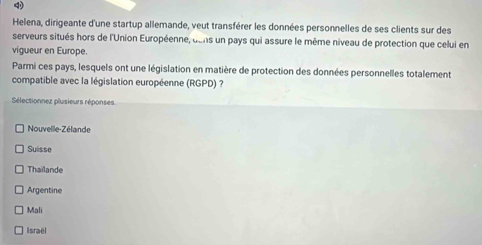 Helena, dirigeante d'une startup allemande, veut transférer les données personnelles de ses clients sur des
serveurs situés hors de l'Union Européenne, dans un pays qui assure le même niveau de protection que celui en
vigueur en Europe.
Parmi ces pays, lesquels ont une législation en matière de protection des données personnelles totalement
compatible avec la législation européenne (RGPD) ?
Sélectionnez plusieurs réponses
Nouvelle-Zélande
Suisse
Thaïlande
Argentine
Mali
Israël