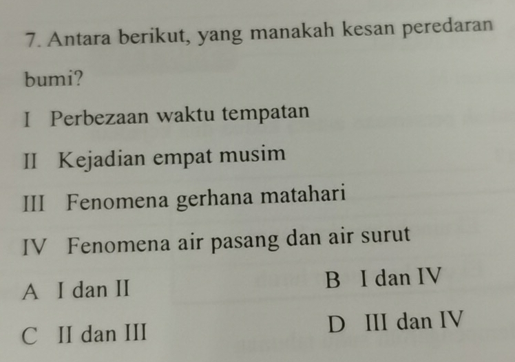 Antara berikut, yang manakah kesan peredaran
bumi?
I Perbezaan waktu tempatan
II Kejadian empat musim
III Fenomena gerhana matahari
IV Fenomena air pasang dan air surut
A I dan II B I dan IV
C II dan III D III dan IV