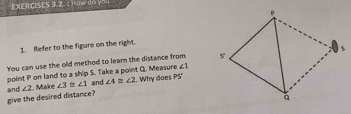 How do you
1. Refer to the figure on the right.
You can use the old method to learn the distance from 
point P on land to a ship S. Take a point Q. Measure ∠ 1
and ∠ 2. Make ∠ 3≌ ∠ 1 and ∠ 4≌ ∠ 2. Why does PS'
give the desired distance?