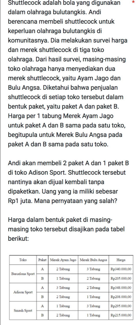 Shuttlecock adalah bola yang digunakan * 
dalam olahraga bulutangkis. Andi 
berencana membeli shuttlecock untuk 
keperluan olahraga bulutangkis di 
komunitasnya. Dia melakukan survei harga 
dan merek shuttlecock di tiga toko 
olahraga. Dari hasil survei, masing-masing 
toko olahraga hanya menyediakan dua 
merek shuttlecock, yaitu Ayam Jago dan 
Bulu Angsa. Diketahui bahwa penjualan 
shuttlecock di setiap toko tersebut dalam 
bentuk paket, yaitu paket A dan paket B. 
Harga per 1 tabung Merek Ayam Jago 
untuk paket A dan B sama pada satu toko, 
begitupula untuk Merek Bulu Angsa pada 
paket A dan B sama pada satu toko. 
Andi akan membeli 2 paket A dan 1 paket B 
di toko Adison Sport. Shuttlecock tersebut 
nantinya akan dijual kembali tanpa 
dipaketkan. Uang yang ia miliki sebesar 
Rp1 juta. Mana pernyataan yang salah? 
Harga dalam bentuk paket di masing- 
masing toko tersebut disajikan pada tabel 
berikut: