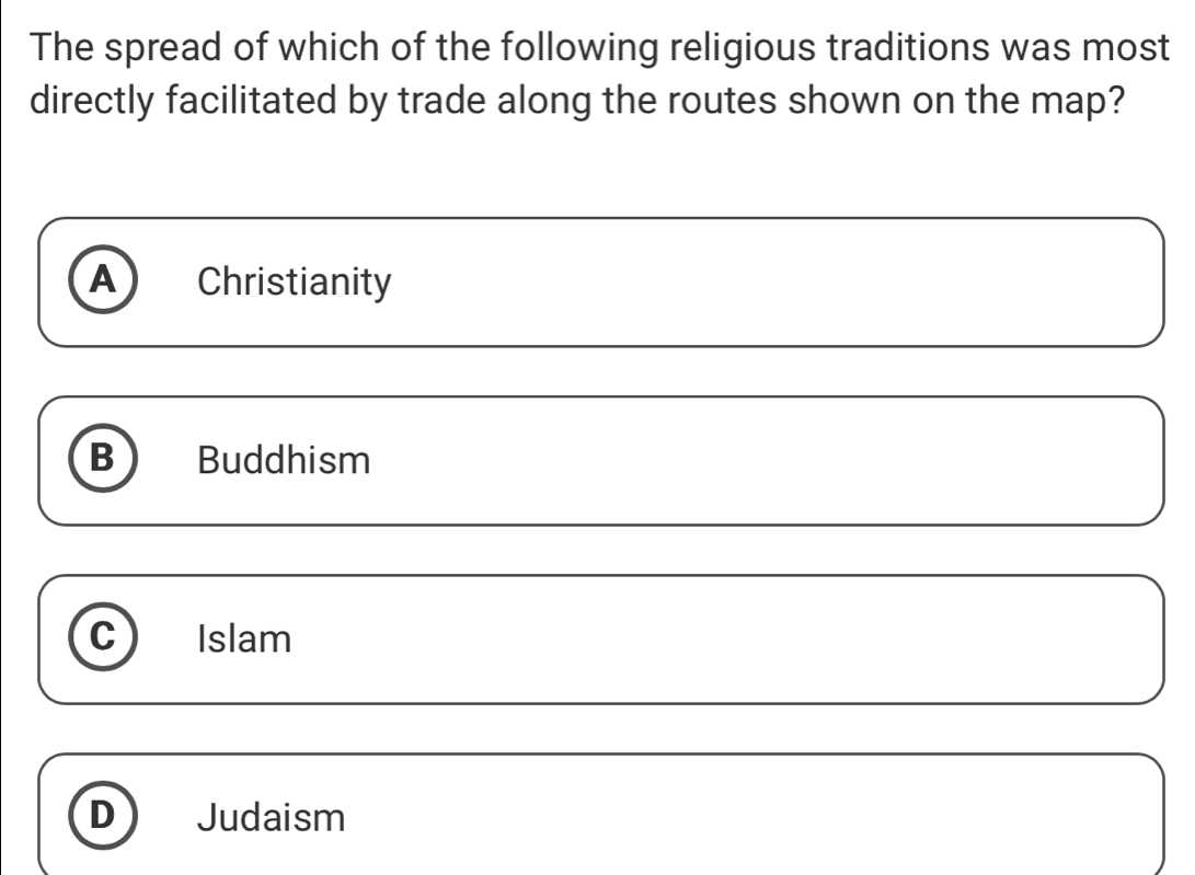 The spread of which of the following religious traditions was most
directly facilitated by trade along the routes shown on the map?
A Christianity
B Buddhism
C Islam
D Judaism