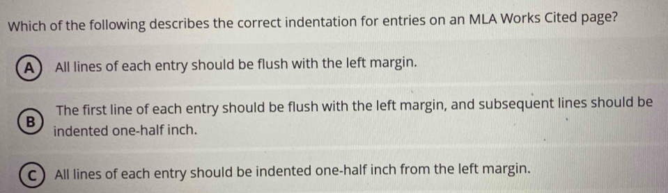 Which of the following describes the correct indentation for entries on an MLA Works Cited page?
A All lines of each entry should be flush with the left margin.
The first line of each entry should be flush with the left margin, and subsequent lines should be
B indented one-half inch.
C All lines of each entry should be indented one-half inch from the left margin.