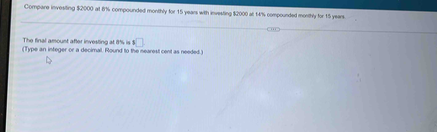 Compare investing $2000 at 8% compounded monthly for 15 years with investing $2000 at 14% compounded monthly for 15 years. 
The final amount after investing at 8% is $□. 
(Type an integer or a decimal. Round to the nearest cent as needed.)