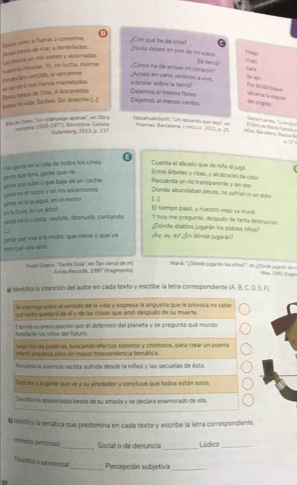 Besas como si fueras a comerme. ¿Con qué he de irme?
Besas besos de mar, a dentelladas.
¿Nada dejaré en pos de mí sobre Mago
Las manos en mis sienes y abismadas
[la tierra?
majo
nuestras miradas. Yo, sin lucha, inerme ¿Cómo ha de actuar mi corazón? cara
me declaro vencido, si vencerme ¿Acaso en vano venímos a vivir.
de ajo
es ver en tì mis manos maniatadas. a brotar sobre la tierra?
Por birlibirloque
Besas besos de Díos. A bocanadas Dejemos al menos flores
sácame la espina
bebes mi vida. Sorbes. Sin dolerme [..]. Dejemos al menos cantos
del cogote.
Gloría Fuertes, "La bruja b
Blas de Otero, "Un relámpago apenas", en Obra Nezahualcóyotl, ''Un recuerdo que dejo', en El libro de Gloría Fuertes p
Gutenberg, 2013, p. 137
completa (1935-1977), Barcelona, Galaxia Poemas, Barcelona, LINKGUA, 2021, p. 25 niños, Blarcelona, Blackie Br
p.57 
Hay gente en la cola de todos los cines Cuenta el abuelo que de niño él jugó
gente que llora, gente que ríe  Entre árboles y risas, y alcatraces de color
gente que sube y que baja de un coche Recuerda un río transparente y sin olor
gente en el rastro y en los ascensores Donde abundaban peces, no sufrían ni un dolor
gente en la guagua, en el metro
[-]
en la lluvia, en un árbol
El tiempo pasó, y nuestro viejo ya murió
gente en la cuesta, vestida, desnuda, cantando Y hoy me pregunté, después de tanta destrucción
¿Dónde diablos jugarán los pobres niños?
gente que vive a la moda, que viene y que va
¡Ay, ay, ay! ¿En dónde jugarán?
pero qué sola está.
Pedro Guerra, "Gente Sola", en Tan cerca de mí, Maná, "¿Dónde jugarán los niños?" en ¿Dónde jugarán los n
Ariola Records, 1997 (fragmento).
Wea, 1992 (fragm
a) Identifica la intención del autor en cada texto y escribe la letra correspondiente (A, B, C, D, E, F).
Se interroga sobre el sentido de la vida y expresa la angustia que le provoca no saber
qué rastro quedará de él y de las cosas que amó después de su muerte.
Expresa su preocupación por el deterioro del planeta y se pregunta qué mundo
heredarán los niños del futuro
Juega con las palábras, buscando efectos sonoros y chistosos, para crear un poema
infantil simpático pero sin mayor trascendencia temática.
Recuerda la violencia racista sufrida desde la níñez y las secuelas de ésta.
Describe a la gente que ve a su alrededor y concluye que todos están solos.
Describe los apasionados besos de su amada y se declara enamorado de ella
b) Identifica la temática que predomina en cada texto y escribe la letra correspondiente.
Intimista (amoroso)_
Social o de denuncia _Lúdico_
Filosófico o existencial
_Percepción subjetiva_